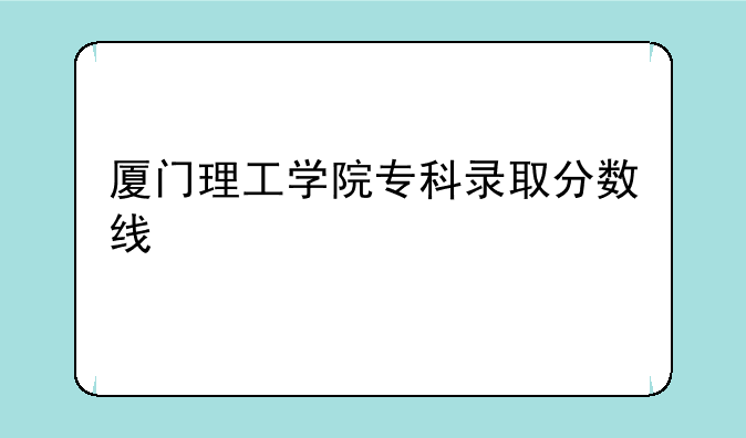 厦门理工学院专科录取分数线