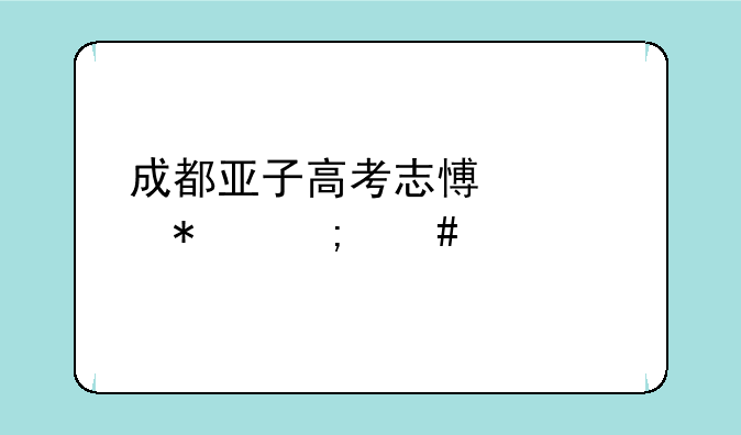 成都亚子高考志愿填报怎么样