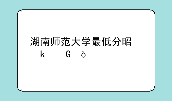湖南师范大学最低分是多少？