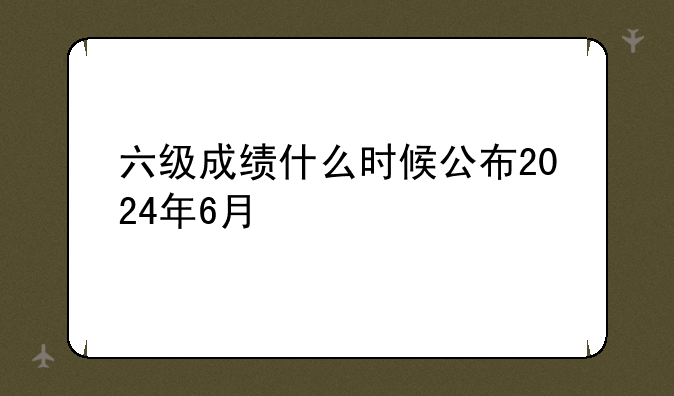 六级成绩什么时候公布2024年6月