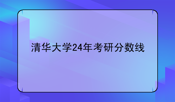 清华大学24年考研分数线