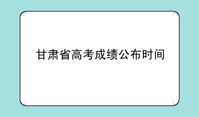 甘肃省高考成绩公布时间