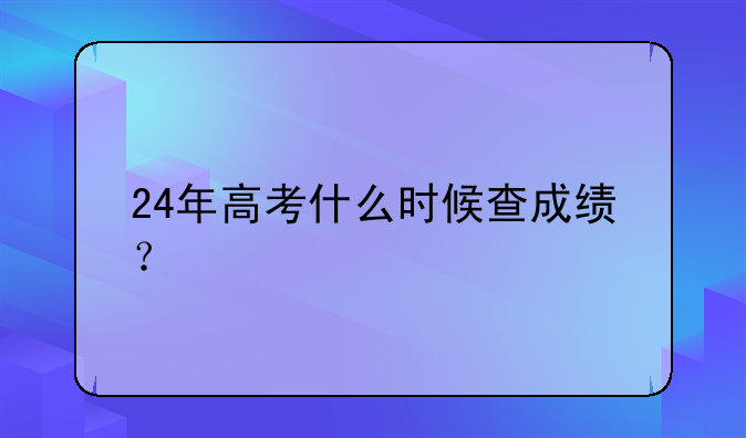 24年高考什么时候查成绩？