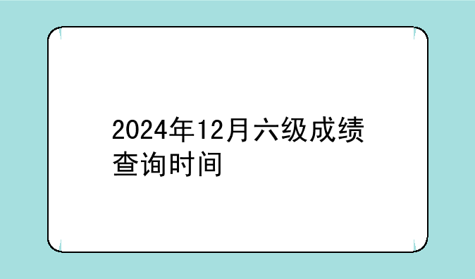2024年12月六级成绩查询时间