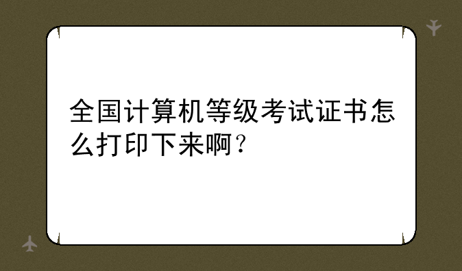 全国计算机等级考试证书怎么打印下来啊？