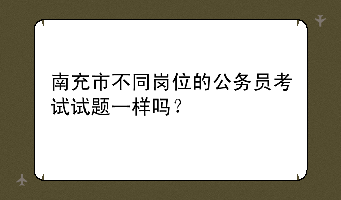 南充市不同岗位的公务员考试试题一样吗？