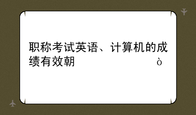 职称考试英语、计算机的成绩有效期几年？