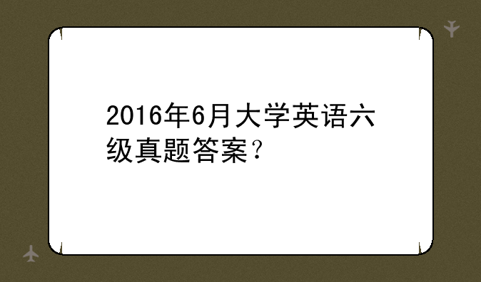 2016年6月大学英语六级真题答案？