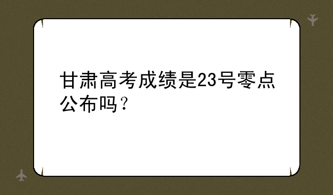 甘肃高考成绩是23号零点公布吗？