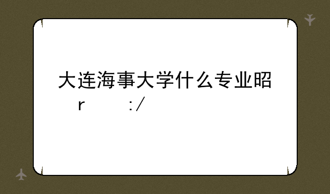 大连海事大学什么专业是最王牌？