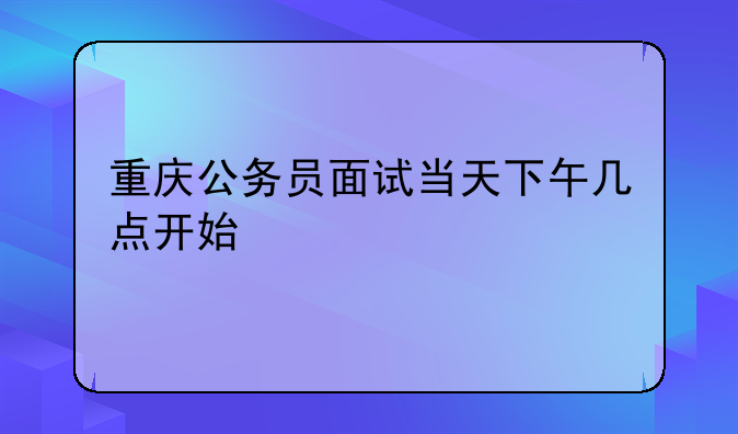 重庆公务员面试当天下午几点开始