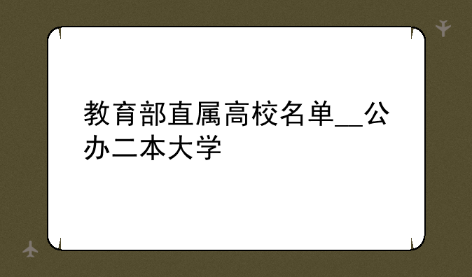 教育部直属高校名单__公办二本大学