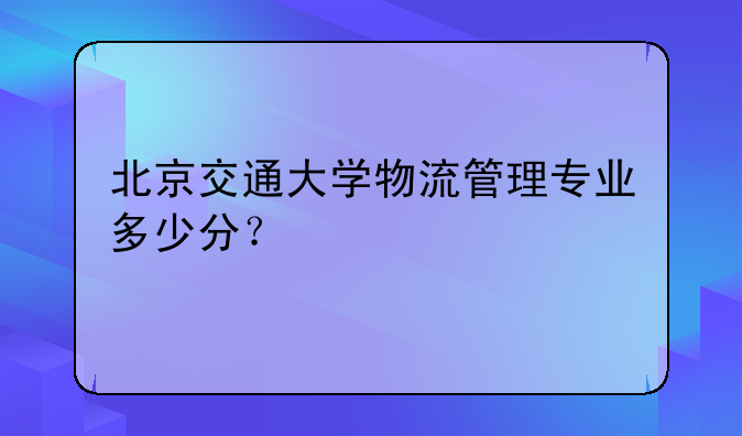 北京交通大学物流管理专业多少分？