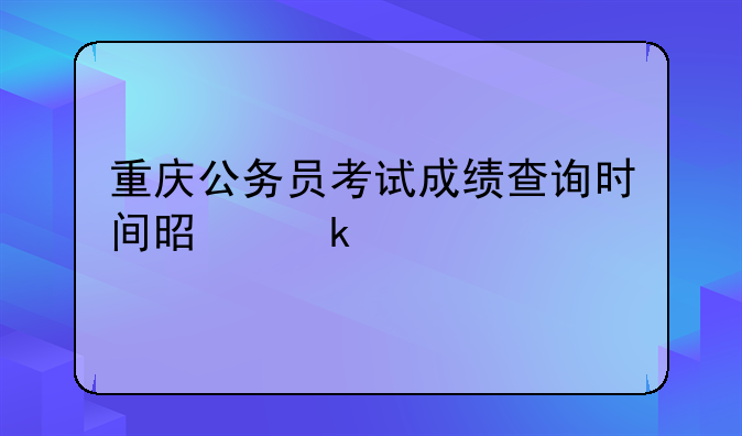 重庆公务员考试成绩查询时间是多久