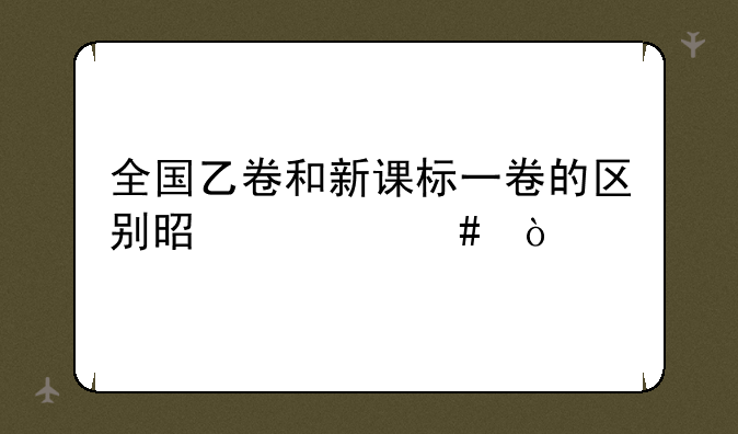 全国乙卷和新课标一卷的区别是什么？