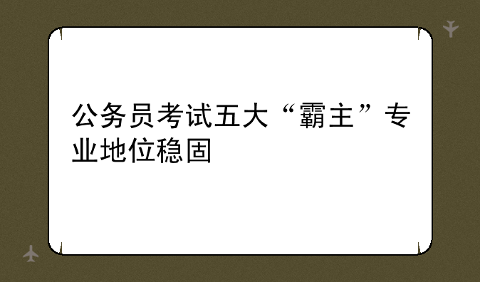 公务员考试五大“霸主”专业地位稳固