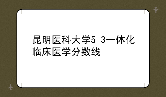 昆明医科大学5+3一体化临床医学分数线