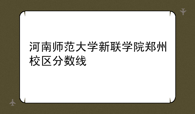 河南师范大学新联学院郑州校区分数线