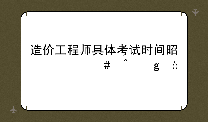 造价工程师具体考试时间是什么时候？