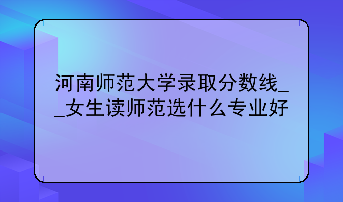 河南师范大学录取分数线__女生读师范选什么专业好