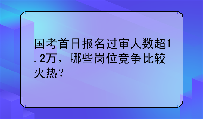 国考首日报名过审人数超1.2万，哪些岗位竞争比较火热？