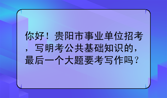 你好！贵阳市事业单位招考，写明考公共基础知识的，最后一个大题要考写作吗？