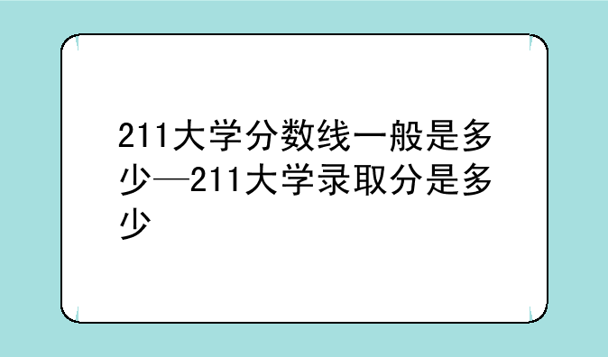 211大学分数线一般是多少—211大学录取分是多少