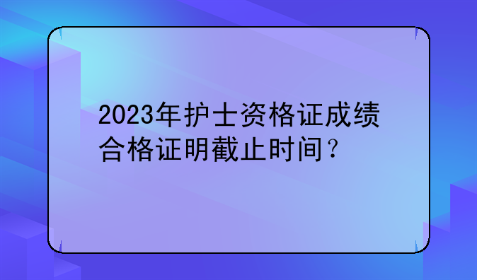 2023年护士资格证成绩合格证明截止时间？