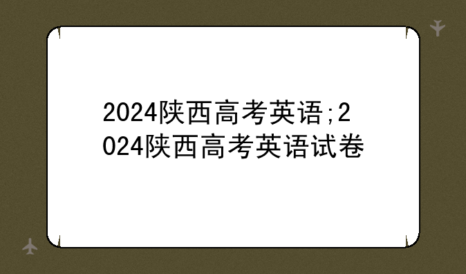2024陕西高考英语;2024陕西高考英语试卷