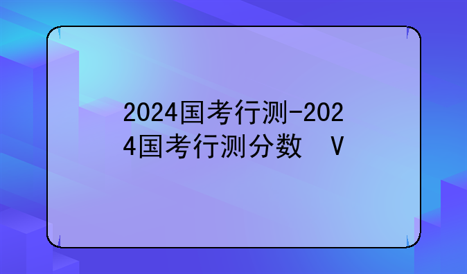 2024国考行测-2024国考行测分数构成