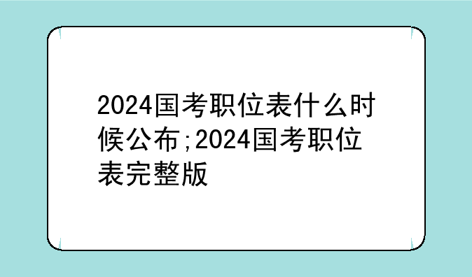 2024国考职位表什么时候公布;2024国考职位表完整版