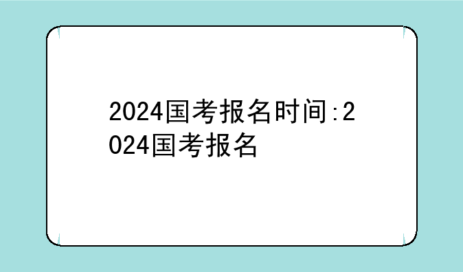 2024国考报名时间:2024国考报名