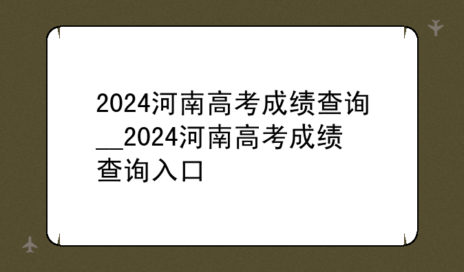 2024河南高考成绩查询__2024河南高考成绩查询入口