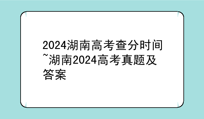 2024湖南高考查分时间~湖南2024高考真题及答案