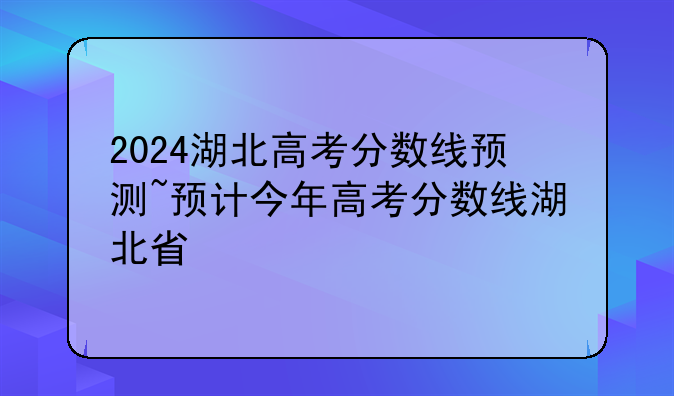 2024湖北高考分数线预测~预计今年高考分数线湖北省