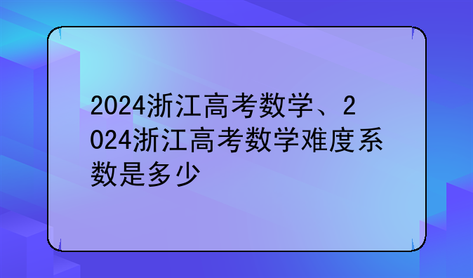 2024浙江高考数学、2024浙江高考数学难度系数是多少
