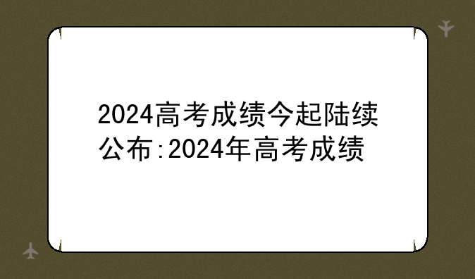 2024高考成绩今起陆续公布:2024年高考成绩