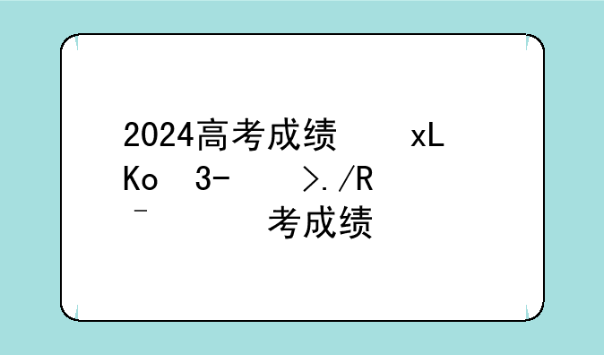 2024高考成绩开始放榜，2024年高考成绩
