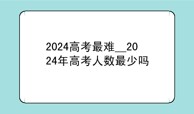 2024高考最难__2024年高考人数最少吗