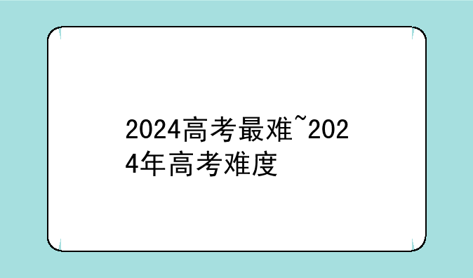 2024高考最难~2024年高考难度
