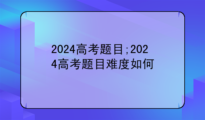 2024高考题目;2024高考题目难度如何