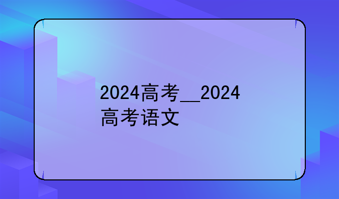 2024高考__2024高考语文