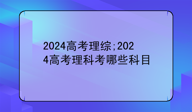 2024高考理综;2024高考理科考哪些科目