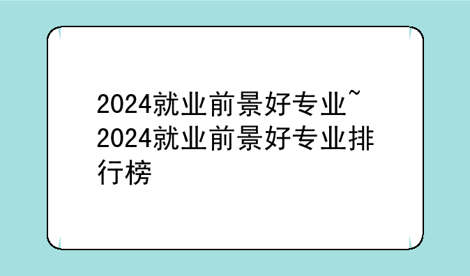 2024就业前景好专业~2024就业前景好专业排行榜