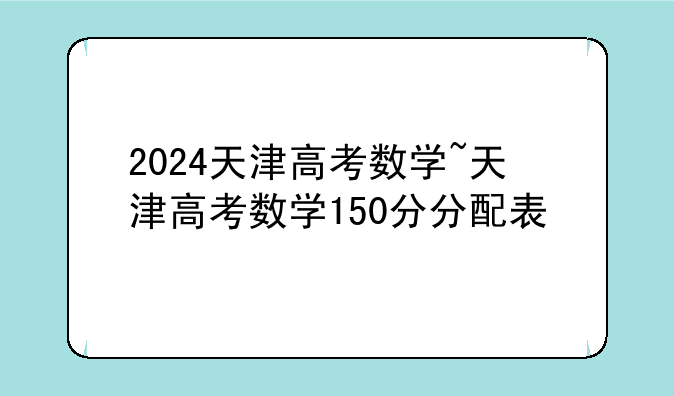 2024天津高考数学~天津高考数学150分分配表