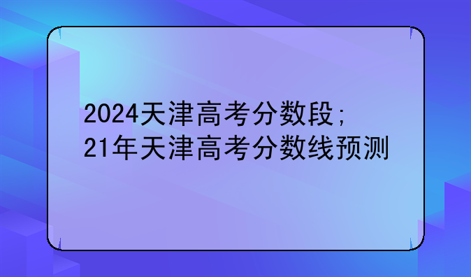 2024天津高考分数段;21年天津高考分数线预测