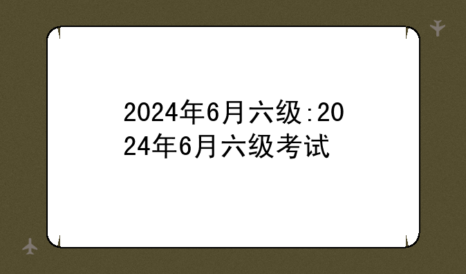 2024年6月六级:2024年6月六级考试