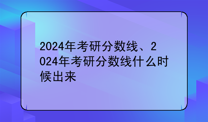 2024年考研分数线、2024年考研分数线什么时候出来