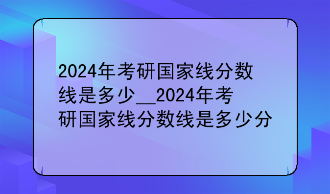 2024年考研国家线分数线是多少__2024年考研国家线分数线是多少分
