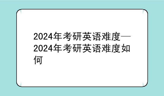2024年考研英语难度—2024年考研英语难度如何